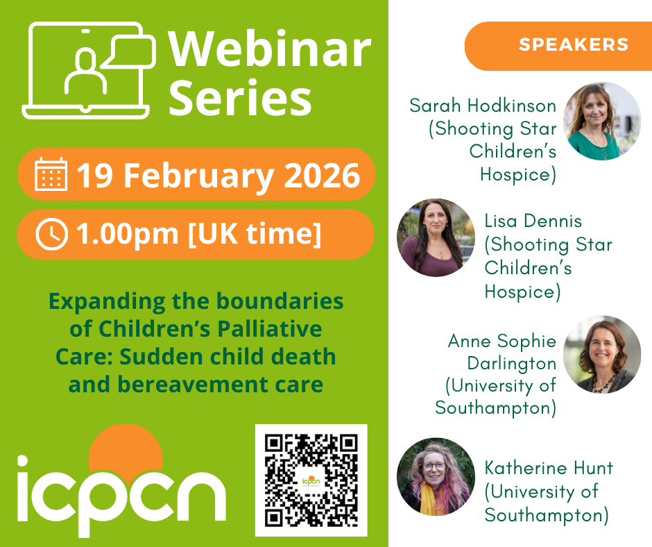 Webinar Series, 19 February 2026, 1:00pm (UK time). Expanding the boundaries of Children’s Palliative Care: Sudden child death and bereavement care. icpcn. Speakers: Sarah Hodkinson (Shooting Star Children’s Hospice), Lisa Dennis (Shooting Star Children’s Hospice), Anne-Sophie Darlington (University of Southampton), Katherine Hunt (University of Southampton).